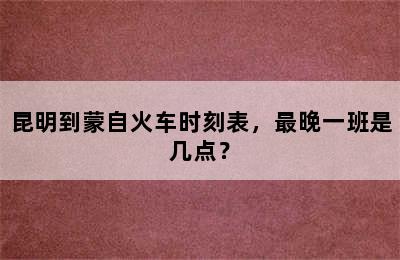 昆明到蒙自火车时刻表，最晚一班是几点？