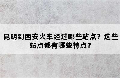 昆明到西安火车经过哪些站点？这些站点都有哪些特点？