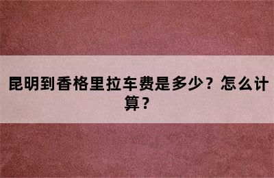 昆明到香格里拉车费是多少？怎么计算？
