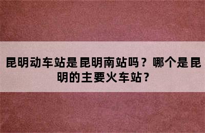 昆明动车站是昆明南站吗？哪个是昆明的主要火车站？