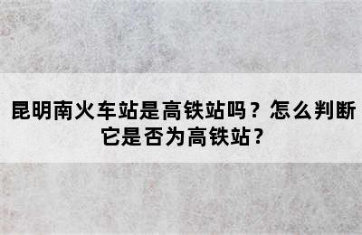 昆明南火车站是高铁站吗？怎么判断它是否为高铁站？