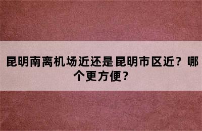 昆明南离机场近还是昆明市区近？哪个更方便？