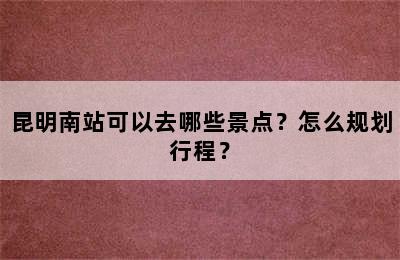 昆明南站可以去哪些景点？怎么规划行程？