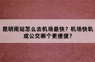 昆明南站怎么去机场最快？机场快轨或公交哪个更便捷？