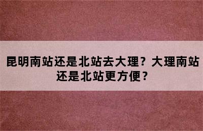 昆明南站还是北站去大理？大理南站还是北站更方便？