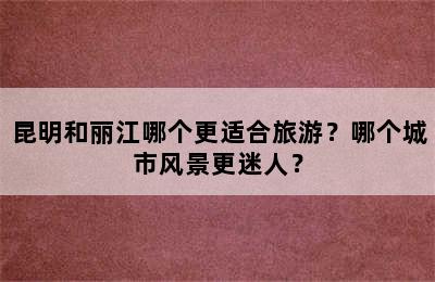 昆明和丽江哪个更适合旅游？哪个城市风景更迷人？