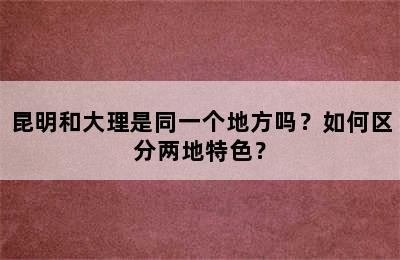 昆明和大理是同一个地方吗？如何区分两地特色？