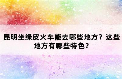 昆明坐绿皮火车能去哪些地方？这些地方有哪些特色？