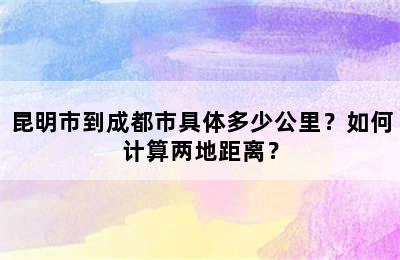 昆明市到成都市具体多少公里？如何计算两地距离？