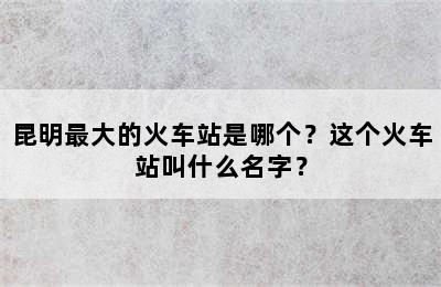 昆明最大的火车站是哪个？这个火车站叫什么名字？