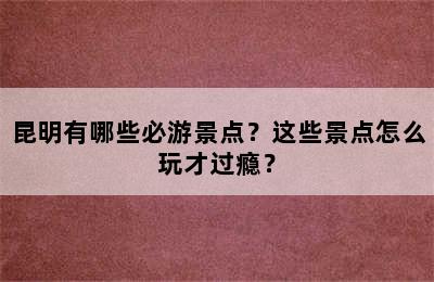 昆明有哪些必游景点？这些景点怎么玩才过瘾？