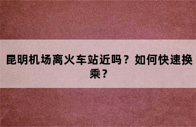昆明机场离火车站近吗？如何快速换乘？