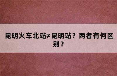 昆明火车北站≠昆明站？两者有何区别？