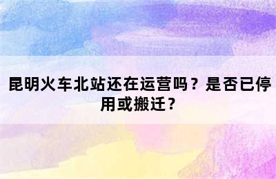 昆明火车北站还在运营吗？是否已停用或搬迁？