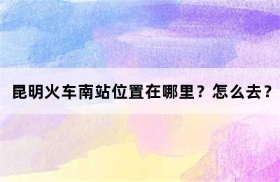 昆明火车南站位置在哪里？怎么去？