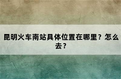 昆明火车南站具体位置在哪里？怎么去？