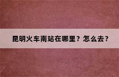 昆明火车南站在哪里？怎么去？