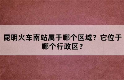 昆明火车南站属于哪个区域？它位于哪个行政区？