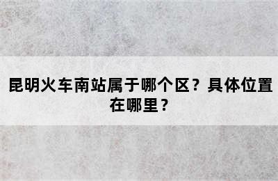 昆明火车南站属于哪个区？具体位置在哪里？