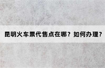 昆明火车票代售点在哪？如何办理？