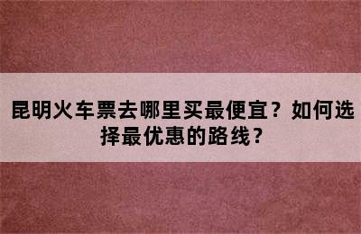 昆明火车票去哪里买最便宜？如何选择最优惠的路线？