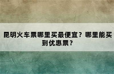 昆明火车票哪里买最便宜？哪里能买到优惠票？