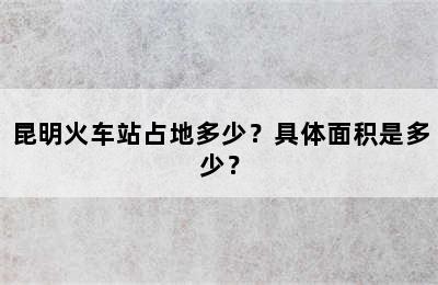 昆明火车站占地多少？具体面积是多少？
