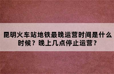 昆明火车站地铁最晚运营时间是什么时候？晚上几点停止运营？