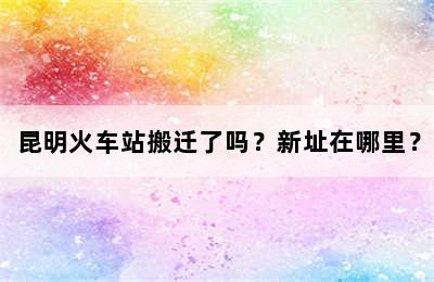 昆明火车站搬迁了吗？新址在哪里？