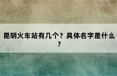 昆明火车站有几个？具体名字是什么？