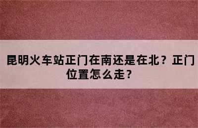 昆明火车站正门在南还是在北？正门位置怎么走？