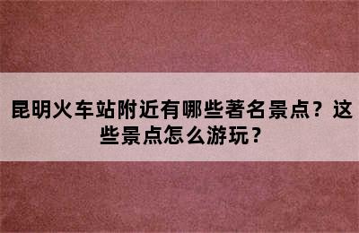 昆明火车站附近有哪些著名景点？这些景点怎么游玩？