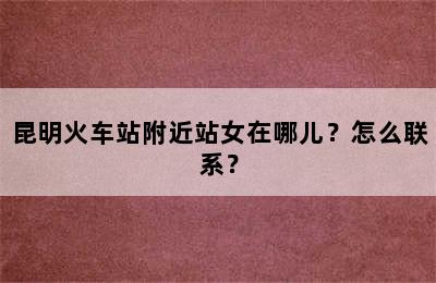 昆明火车站附近站女在哪儿？怎么联系？
