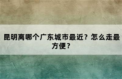 昆明离哪个广东城市最近？怎么走最方便？