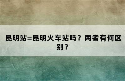 昆明站=昆明火车站吗？两者有何区别？