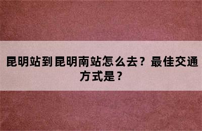 昆明站到昆明南站怎么去？最佳交通方式是？