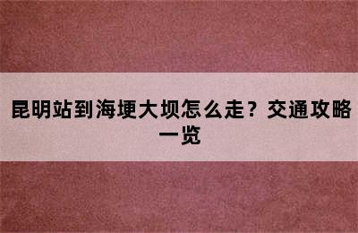 昆明站到海埂大坝怎么走？交通攻略一览