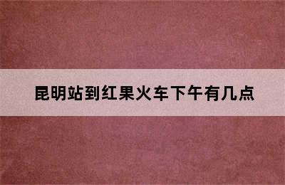 昆明站到红果火车下午有几点