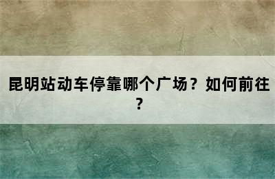 昆明站动车停靠哪个广场？如何前往？
