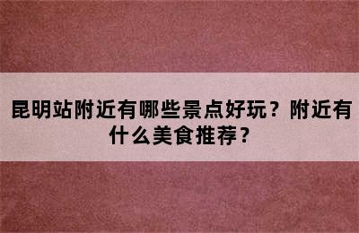 昆明站附近有哪些景点好玩？附近有什么美食推荐？