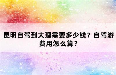 昆明自驾到大理需要多少钱？自驾游费用怎么算？