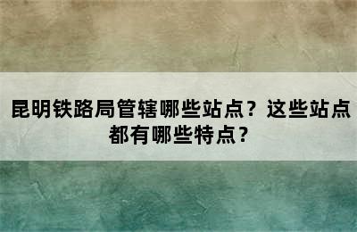 昆明铁路局管辖哪些站点？这些站点都有哪些特点？