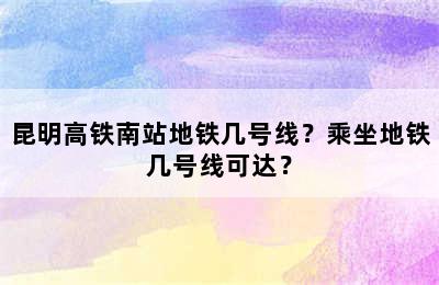 昆明高铁南站地铁几号线？乘坐地铁几号线可达？