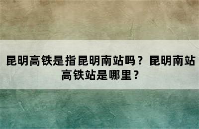 昆明高铁是指昆明南站吗？昆明南站高铁站是哪里？