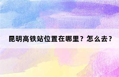 昆明高铁站位置在哪里？怎么去？