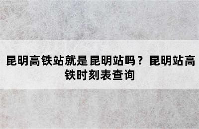 昆明高铁站就是昆明站吗？昆明站高铁时刻表查询