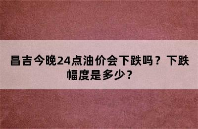 昌吉今晚24点油价会下跌吗？下跌幅度是多少？