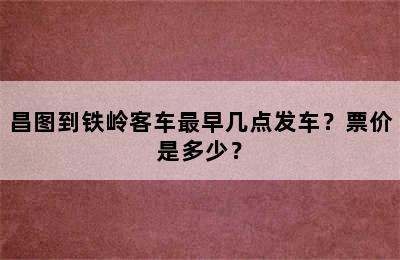 昌图到铁岭客车最早几点发车？票价是多少？