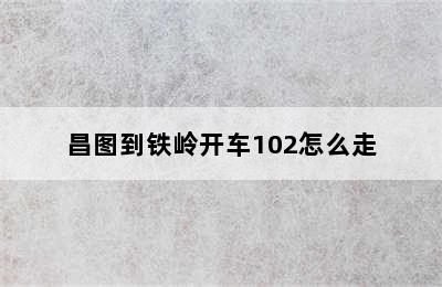 昌图到铁岭开车102怎么走