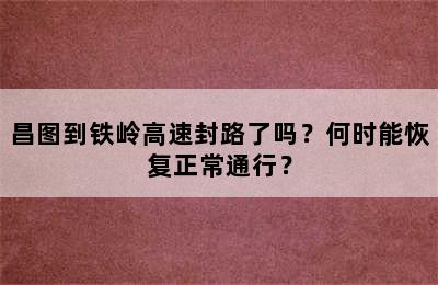 昌图到铁岭高速封路了吗？何时能恢复正常通行？